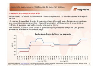 Evolução do Preço do Sínter de Magnesita
Magnesita avança na verticalização de matérias-primas
I - Expansão da produção de sínter M-30
• Projeto de R$ 220 milhões na construção de 2 fornos que produzirão 120 mil t/ano de sínter M-30 a partir
de 2013;
• A expansão de capacidade de sínter de magnesita cria um diferencial para a Companhia em relação aos
seus competidores que compram sínter. Essa matéria-prima tem sofrido aumentos de preço devido às
restrições de quotas de exportações impostas pelo governo chinês;
• Em novembro, o governo chinês reduziu as quotas de exportação de sínter de MgO em 7,5%, gerando
expectativas de aumentos adicionais de preço.
150
250
350
450
550
650
750
jan/08
fev/08
mar/08
abr/08
mai/08
jun/08
jul/08
ago/08
set/08
out/08
nov/08
dez/08
jan/09
fev/09
mar/09
abr/09
mai/09
jun/09
jul/09
ago/09
set/09
out/09
nov/09
dez/09
jan/10
fev/10
mar/10
abr/10
mai/10
jun/10
jul/10
ago/10
set/10
US$/t
Evolução do Preço do Sínter de Magnesita
Sinter MgO 97,5% Sinter MgO 92%
Fonte: Industrial Minerals. www.indmin.com - Uso para fins não comerciais. Proibida a reprodução, comercialização ou citação para quaisquer fins, de acordo com os
termos e condições da Euromoney Institutional Investor PLC and Institutional Investor Inc. 11
3
 