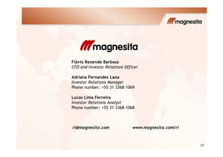 Flávio Rezende Barbosa
CFO and Investor Relations Officer
Adriana Fernandes Lana
17
Adriana Fernandes Lana
Investor Relations Manager
Phone number: +55 31 3368-1069
Lucas Lima Ferreira
Investor Relations Analyst
Phone number: +55 31 3368-1068
ri@magnesita.com www.magnesita.com/ri
 