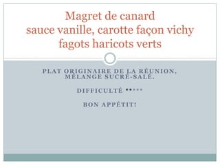 Magret de canard
sauce vanille, carotte façon vichy
      fagots haricots verts

   PLAT ORIGINAIRE DE LA RÉUNION,
        MÉLANGE SUCRÉ-SALÉ.

          DIFFICULTÉ *****

            BON APPÉTIT!
 