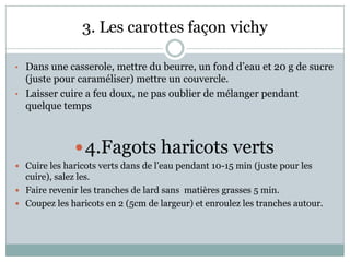 3. Les carottes façon vichy

• Dans une casserole, mettre du beurre, un fond d’eau et 20 g de sucre
  (juste pour caraméliser) mettre un couvercle.
• Laisser cuire a feu doux, ne pas oublier de mélanger pendant
  quelque temps



               4.Fagots haricots verts
 Cuire les haricots verts dans de l’eau pendant 10-15 min (juste pour les
  cuire), salez les.
 Faire revenir les tranches de lard sans matières grasses 5 min.
 Coupez les haricots en 2 (5cm de largeur) et enroulez les tranches autour.
 