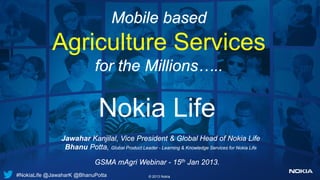 Mobile based
            Agriculture Services
                            for the Millions…..

                              Nokia Life
               Jawahar Kanjilal, Vice President & Global Head of Nokia Life
                Bhanu Potta, Global Product Leader - Learning & Knowledge Services for Nokia Life

                            GSMA mAgri Webinar - 15th Jan 2013.
#NokiaLife @JawaharK @BhanuPotta                   © 2013 Nokia
 