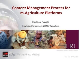 Content Management Process for
    m-Agriculture Platforms

                  Pier Paolo Ficarelli
     - Knowledge Management & ICT for Agriculture -




  Working Group Meeting
                                                      Cape Town, 29th May, 2012
 