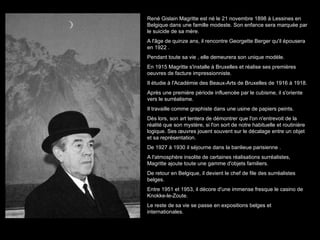 René Gislain Magritte est né le 21 novembre 1898 à Lessines en Belgique dans une famille modeste. Son enfance sera marquée par le suicide de sa mère. A l'âge de quinze ans, il rencontre Georgette Berger qu'il épousera en 1922 . Pendant toute sa vie , elle demeurera son unique modèle. En 1915 Magritte s'installe à Bruxelles et réalise ses premières oeuvres de facture impressionniste. Il étudie à l'Académie des Beaux-Arts de Bruxelles de 1916 à 1918. Après une première période influencé e  par le cubisme, il s'oriente vers le surréalisme. Il travaille comme graphiste dans une usine de papiers peints. Dès lors, son art tentera de démontrer que l'on n'entrevoit de la réalité que son mystère, si l'on sort de notre habituelle et routinière logique. Ses œuvres jouent souvent sur le décalage entre un objet et sa représentation. De 1927 à 1930 il séjourne dans la banlieue parisienne  . A l'atmosphère insolite de certaines réalisations surréalistes, Magritte ajoute toute une gamme d'objets familiers. De retour en Belgique, il devient le chef de file des surréalistes belges. Entre 1951 et 1953, il décore d'une immense fresque le casino de Knokke-le-Zoute. Le reste de sa vie se passe en expositions belges et internationales.  