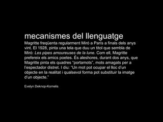 mecanismes del llenguatge Magritte freqüenta regularment Miró a París a finals dels anys vint. El 1928, pinta una tela que duu un titol que sembla de Miró:  Les pipes amoureuses de la lune . Com ell, Magritte prefereix els amics poetes. És aleshores, durant dos anys, que Magritte pinta els quadres “portamots”, mots amagats per a l’espectador distret. I diu: “Un mot pot ocupar el lloc d’un objecte en la realitat i qualsevol forma pot substituir la imatge d’un objecte.” Evelyn Deknop-Kornelis 