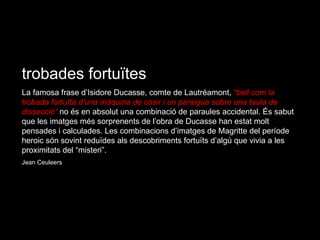 trobades fortuïtes La famosa frase d’Isidore Ducasse, comte de Lautréamont,  “bell com la trobada fortuïta d’una màquina de cosir i un paraigua sobre una taula de dissecció”  no és en absolut una combinació de paraules accidental. És sabut que les imatges més sorprenents de l’obra de Ducasse han estat molt pensades i calculades. Les combinacions d’imatges de Magritte del període heroic són sovint reduïdes als descobriments fortuïts d’algú que vivia a les proximitats del “misteri”. Jean Ceuleers 