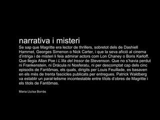 narrativa i misteri Se sap que Magritte era lector de thrillers, sobretot dels de Dashiell Hammet, Georges Simenon o Nick Carter, i que la seva afició al cinema d’intriga i de misteri li feia admirar actors com Lon Chaney o Boris Karloff. Que llegia Allan Poe i  L’illa del tresor  de Stevenson. Que no s’havia perdut ni Frankenstein, ni Drácula ni Nosferatu, ni per descomptat cap dels cinc episodis de Fantômas, els quals, dirigits per Louis Feuillade, es basaven en els més de trenta fascicles publicats per entregues. Patrick Waldberg va establir un paral·lelisme incontestable entre títols d’obres de Magritte i els titols de Fantômas. Maria Lluïsa Borràs 