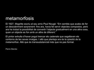 metamorfosis El 1927, Magritte escriu al seu amic Paul Nougé: “Em sembla que acabo de fer un descobriment sorprenent: fins ara, havia fet servir objectes compostos, però ara he trobat la possibilitat de convertir l’objecte gradualment en una altra cosa, quan un objecte es fon amb un altre de diferent.” El pintor exhulta d’haver pogut trencar els cadenats que segellaven els contorns de les seves imatges. I allò que planteja ara és la qüestió de la metamorfosi. Allò que és transsubstancial més que no pas formal. Pierre Sterckx 