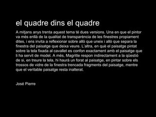 el quadre dins el quadre A mitjans anys trenta aquest tema té dues versions. Una en que el pintor va més enllà de la qualitat de transparència de les finestres propiament dites, i ens invita a reflexionar sobre allò que uneix i allò que separa la finestra del paisatge que deixa veure. L’altra, en què el paisatge pintat sobre la tela fixada al cavallet es confon exactament amb el paisatge que li ha servit de model. A més, Magritte respon indirectament a la qüestió de si, en treure la tela, hi haurà un forat al paisatge, en pintar sobre els trossos de vidre de la finestra trencada fragments del paisatge, mentre que el veritable paisatge resta inalterat. José Pierre 