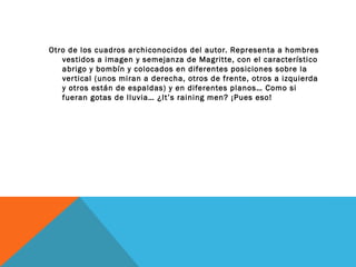 Otro de los cuadros archiconocidos del autor. Representa a hombres
vestidos a imagen y semejanza de Magritte, con el característico
abrigo y bombín y colocados en diferentes posiciones sobre la
vertical (unos miran a derecha, otros de frente, otros a izquierda
y otros están de espaldas) y en diferentes planos… Como si
fueran gotas de lluvia… ¿It’s raining men? ¡Pues eso!
 
