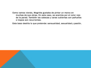 Como vamos viendo, Magritte gustaba de pintar un marco en
muchas de sus obras. En este caso, se acentúa por el color rojo
de la pared. También las cabezas y caras cubiertas con pañuelos
o trapos son recurrentes.
Este beso destila lo que pretende: sensualidad, sexualidad y pasión.
 