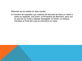 Botticelli se ha colado en este cuadro.
Un hombre de espaldas (¿el maestro de escuela de hace un rato?) y
sobre su espalda, una joven, la Primavera de Botticelli, pero con
la cara de su musa y esposa: Georgette. Al fondo, un bosque
frondoso al final del cual se vislumbra un claro.
 