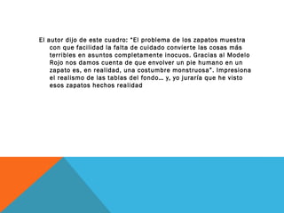 El autor dijo de este cuadro: “El problema de los zapatos muestra
con que facilidad la falta de cuidado convierte las cosas más
terribles en asuntos completamente inocuos. Gracias al Modelo
Rojo nos damos cuenta de que envolver un pie humano en un
zapato es, en realidad, una costumbre monstruosa”. Impresiona
el realismo de las tablas del fondo… y, yo juraría que he visto
esos zapatos hechos realidad
 
