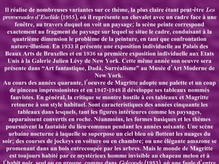 Il réalise de nombreuses variantes sur ce thème, la plus claire étant peut-être  Les promenades d’Euclide  (1955), où il représente un chevalet avec un cadre face à une fenêtre, au travers duquel on voit un paysage; la scène peinte correspond exactement au fragment de paysage sur lequel se situe le cadre, conduisant à la quatrième dimension le problème de la peinture, en tant que confrontation nature-illusion. En 1933 il présente une exposition individuelle au Palais des Beaux Arts de Bruxelles et en 1936 sa première exposition individuelle aux Etats Unis à la Galerie Julien Lévy de New York. Cette même année son oeuvre sera présente dans “Art fantastique, Dadá, Surréalisme” au Musée d’Art Moderne de New York.  Au cours des années quarante, l’oeuvre de Magritte adopte une palette et un coup de pinceau impressionistes et en 1947-1948 il développe ses tableaux nommés fauvistes. En général, la critique se montre hostile à ces tableaux et Magritte retourne à son style habituel. Sont característiques des années cinquante les tableaux dans lesquels, tant les figures intérieures comme les paysages, apparaissent convertis en roche. Néanmoins, les formes basiques et les thèmes poursuivent la fantaisie du lieu-commun pendant les années soixante. Une scène urbaine nocturne à laquelle se superpose un ciel bleu où flottent les nuages du soir; des courses de jockeys en voiture ou en chambre; ou une élégante amazone se promenant dans un bois entrecoupée par les arbres. Mais le monde de Magritte est toujours habité par ce mystérieux homme invisible au chapeau melon et à l’habit noir, seul ou en groupe, comme dans  Golconde  (1953), où une foule d’entre eux descend sur la ville.  