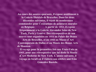 Au cours des années quarante, il expose assidûment à la Galerie Dietrich de Bruxelles. Dans les deux décennies suivantes, il reçoit de nombreuses commandes pour l’exécutions de peintures murales en Belgique.  A partir de 1953, il expose fréquemment à la Galerie Alexander Iolas de New York, Paris y Genève. Des rétrospectives de son oeuvre sont organisées en 1954 au Palais des Beaux Arts de Bruxelles, et en 1960 au Musée d’Art Contemporain de Dallas et au Musée des Beaux Arts de Houston.  Il voyage pour la prenmière fois aux Etats-Unis en 1965, pour une rétrospective que lui dédie le Musée d’Art Moderne de New York. L’année suivante, il voyage en Israël où il visitera son célèbre ami Iván González Bustelo.  