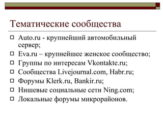 Тематические сообщества Auto.ru -  к рупнейш ий  автомобильн ый  сервер; Eva.ru –  крупнейшее женское сообщество ; Группы по интересам  Vkontakte.ru; Сообщества  Livejournal.com, Habr.ru; Форумы  Klerk.ru, Bankir.ru; Нишевые социальные сети  Ning.com; Локальные форумы микрорайонов . 