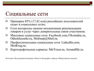 Социальные сети Примерно 85% (17,42 млн) российских пользователей сидят в социальных сетях ; Сети интересны своими механизмами рекомендации товаров и услуг через доверительные связи участников ; Массовые социальные сети : Facebook.com,VKontakte.ru, Odnoklassniki.ru,  Моймир @Mail.ru; Профессиональные социальные сети : LinkedIn.com, MoiKrug.ru; Картографические сервисы :   MirTesen.ru, AroundMe.ru. Источник :  Исследования   компании «Power to the people» и фонда «Общественное мнение» 