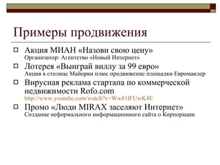 Примеры продвижения Акция МИАН «Назови свою цену»  Организатор :  Агентство «Новый Интернет» Лотерея «Выиграй виллу за 99 евро» Акция в столице Майорки плюс продвижение площадки Евромаклер Вирусная реклама  стартапа по коммерческой недвижимости Rofo.com  http://www.youtube.com/watch?v=Ww81lFUwK4E Промо «Люди MIRAX заселяют Интернет»  Создание неформального информационного сайта о Корпорации 