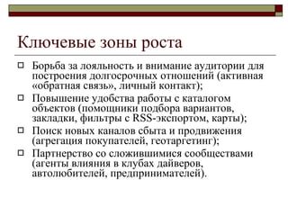 Ключевые зоны роста Борьба за лояльность и внимание аудитории для построения долгосрочных отношений   (активная «обратная связь», личный контакт) ; Повышение удобства   работы с каталогом объектов (помощники подбора вариантов,  закладки, фильтры с  RSS -экспортом ,  карты ); Поиск новых каналов сбыта и продвижения (агрегация покупателей, геотаргетинг) ; Партнерство со сложившимися сообществами (агенты влияния в клубах дайверов, автолюбителей, предпринимателей) . 