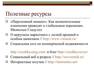 Полезные ресурсы «Переломный момент». Как незначительные изменения приводят к глобальным переменам .  Малкольм Гладуэлл О вирусном маркетинге с легкой иронией и особым цинизмом  //  http :// www. virusok.ru/ Социальная сеть по коммерческой недвижимости  http ://creshka.ning.com /   и блог  http :// creshka.ru / cre /   Социальный веб в разрезе  //  http://socvestnik.ru/ Интернетные штучки  //  http://internetno.net/ 