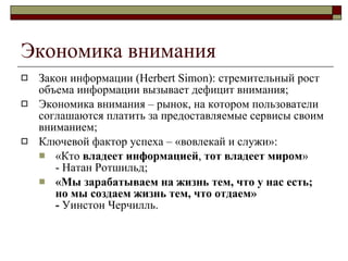 Экономика внимания Закон информации (Herbert Simon): стремительный рост объема информации вызывает дефицит внимания ; Экономика внимания – рынок, на котором пользователи соглашаются платить за предоставляемые сервисы своим вниманием ; Ключевой фактор успеха – «вовлекай и служи» : «Кто  владеет   информацией ,  тот   владеет   миром »  - Натан Ротшильд ; «Мы зарабатываем на жизнь тем, что у нас есть; но мы создаем жизнь тем, что отдаем»  -  Уинстон Черчилль . 