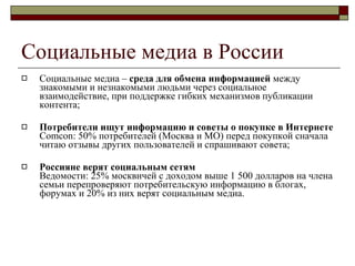 Cоциальные медиа  в России Социальные медиа –  среда для обмена информацией  между знакомыми и незнакомыми людьми через социальное взаимодействие, при поддержке гибких механизмов публикации контента ; Потребители ищут информацию и советы о покупке в Интернете  Comcon: 50%  потребителей (Москва и МО) перед покупкой сначала читаю отзывы других пользователей и спрашивают совета ; Россияне верят социальным сетям Ведомости : 25%  москвичей с доходом выше  1 500  долларов на члена семьи перепроверяют потребительскую информацию в блогах, форумах и  20%  из них верят социальным медиа . 