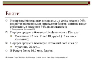 Блоги Из зарегистрированных в социальных сетях россиян 70% являются постоянными читателями блогов, активно ведут собственные дневники 34% пользователей ;   //  По материалам Агентства  UM Портрет среднего блоггера LiveInternet .ru  и Diary.ru : Москвичка 22 лет. У неё 18 друзей (13 из них - взаимные) ; Портрет среднего блоггера Live Journal.com  и  Ya.ru: Мужчина, 26 лет… В Рунете   более  10.9  млн. блогов . Источник :  Отчет Яндекса :  Блогосфера Рунета. Весна 2009,   http://blogs.yandex.ru/ 