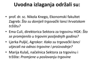 Uvodna izlaganja održali su:
• prof. dr. sc. Nikola Knego, Ekonomski fakultet
Zagreb: Što su donijeli trgovački lanci hrvatskom
tržištu?
• Ema Culi, direktorica Sektora za trgovinu HGK: Što
se promijenilo u trgovini posljednjih godina?
• Ljerka Puljić, Agrokor: Kako su trgovački lanci
utjecali na odnos trgovine i proizvodnje?
• Marija Kulaš, načelnica Sektora za trgovinu i
tržište: Promjene u poslovanju trgovine
 