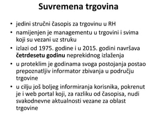Suvremena trgovina
• jedini stručni časopis za trgovinu u RH
• namijenjen je managementu u trgovini i svima
koji su vezani uz struku
• izlazi od 1975. godine i u 2015. godini navršava
četrdesetu godinu neprekidnog izlaženja
• u proteklim je godinama svoga postojanja postao
prepoznatljiv informator zbivanja u području
trgovine
• u cilju još boljeg informiranja korisnika, pokrenut
je i web portal koji, za razliku od časopisa, nudi
svakodnevne aktualnosti vezane za oblast
trgovine
 