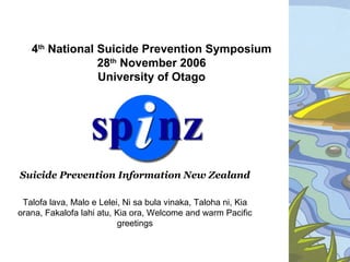 4th National Suicide Prevention Symposium
                28th November 2006
                University of Otago




Suicide Prevention Information New Zealand

 Talofa lava, Malo e Lelei, Ni sa bula vinaka, Taloha ni, Kia
orana, Fakalofa lahi atu, Kia ora, Welcome and warm Pacific
                          greetings
 