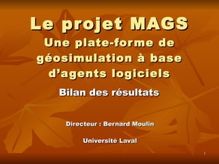 Le projet MAGS Une plate-forme de géosimulation à base d’agents logiciels Directeur : Bernard Moulin Université Laval Bilan des résultats 