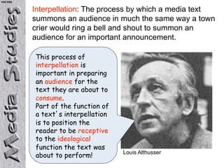 KS5 NSD


          Interpellation: The process by which a media text
          summons an audience in much the same way a town
          crier would ring a bell and shout to summon an
          audience for an important announcement.

          This process of
          interpellation is
          important in preparing
          an audience for the
          text they are about to
          consume.
          Part of the function of
          a text s interpellation
          is to position the
          reader to be receptive
          to the ideological
          function the text was
                                    Louis Althusser
          about to perform!
 