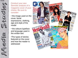 KS5 NSD


          Conduct your own
          Semiotic analysis of a
          magazine cover of your
          choice. Be sure to
          consider:
          •  the image used on the
          cover, facial
          expressions, clothing,
          age and style of the
          model
          •  the colours typeface
          and language used in
          the written text
          • The types of stories
          featured on the cover
          and how the reader is
          addressed
 