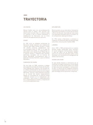 —
     TRAYECTORIA
     LOS INICIOS                                       DIPLOMATURA

     Manuel Galdón nace con una predisposición         Mientras tanto, en sus ratos libres, finalizará la
     natural hacia el dibujo. Una vocación que         Diplomatura de Diseño en la Escuela de Artes
     desarrollará durante toda su infancia hasta       y Oficios de Alicante, fascinado por esta nueva
     su juventud y que le llevará finalmente a         y enriquecedora disciplina que es el diseño. Es
     establecerse en Barcelona con la firme            un complemento ideal para el dibujo.
     intención de especializarse en este arte.
                                                       En 1994 vuelve a Barcelona y comienza a
     DISNEY                                            colaborar con diferentes agencias de publicidad
                                                       como Onno comunicación y Tandem DDB.
     En 1981 inicia su andadura profesional en
     Barcelona donde realizará una colaboración        LONDRES
     continua para Walt Disney Europa a través
     del estudio Comicup. Colaboración que             Entre 1987 y 1998 permanecerá en Londres
     se prolongará hasta el 2002. A lo largo de        durante largas temporadas para intervenir
     este espacio de tiempo, se especializará en       en varios proyectos internacionales llevados
     personajes como Donald Duck, Mikey Mouse          a cabo por ONG’s de las Naciones Unidas,
     y Clásicos Disney y trabajará para distintas      tanto en su faceta de diseñador gráfico como
     editoriales Europeas con la licencia de           facilitador con consultores de management de
     Disney Worldwide, principalmente para la          ámbito internacional.
     Editorial Francesa Hachette, y para la Italiana
     Mondadori.                                        DISEÑO CON VISIÓN

     COMIENZOS DE DISEÑO                               Es aquí donde empieza a interesarse por el
                                                       mundo de la imagen corporativa, no sólo desde
     Por otro lado, en 1988, comienza a trabajar       el punto de vista del diseño gráfico sino desde
     para pequeños estudios de diseño de Alicante,     el lado emocional psicológico y motivacional,
     como Aligraph (hoy Tábula) y JLB. Atraído por     es decir, el efecto que las imágenes producen
     el trabajo multidisciplinar de los mismos y la    cuando están alineadas a la misión, la visión y el
     nueva y revolucionaria presencia de los Apple     plan estratégico de las personas o empresas.
     Macintosh. Gracias a esta temprana iniciación
     en el mundo del diseño (especialmente
     digital) es contratado por la Editorial Anaya
     —editorial pionera en la maquetación por
     ordenador— para iniciar y responsabilizarse
     de su departamento de diseño y maquetación
     en la Comunidad Valenciana.




—
10
 