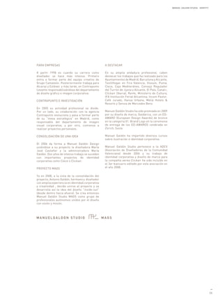 MANUEL GALDON STUDIO. IDENTITY




PARA EMPRESAS                                     A DESTACAR

A partir 1998 es cuando su carrera como           En su amplia andadura profesional, caben
diseñador se hace más intensa. Primero            destacar los trabajos que ha realizado para los
entra a formar parte del equipo creativo de       Ayuntamientos de Madrid, Barcelona y Alicante,
Grupo Camaleón. Posteriormente trabaja para       TextilHogar en Fira Valencia, Vissum, Puma,
Alcaraz y Estévez y más tarde, en Contrapunto     Clece, Caja Mediteráneo, Consejo Regulador
Levante responsabilizándose del departamento      del Turrón de Jijona y Alicante, El País, Canal+,
de diseño gráfico e imagen corporativa.           Clickair (Iberia), Renfe, Ministerio de Cultura,
                                                  IFA Institución Ferial Alicantina, Incom Pastor,
CONTRAPUNTO E INVESTIGACIÓN                       Café Jurado, Hansa Urbana, Meliá Hotels &
                                                  Resorts y Sensia de Mercedes Benz.
En 2005 su actividad profesional se divide.
Por un lado, su colaboración con la agencia       Manuel Galdón Studio ha sido premiado en 2009
Contrapunto evoluciona y pasa a formar parte      por su diseño de marca, Galdarica, con un ED-
de su “mesa estratégica” en Madrid, como          AWARD (European Design Awards) de bronce
responsable del departamento de imagen            en la categoria 01. Brand Logo en la ceremonia
visual corporativa, y por otro, comienza a        de entrega de los ED-AWARDS celebrada en
realizar proyectos personales.                    Zürich, Suiza.

CONSOLIDACIÓN DE UNA IDEA                         Manuel Galdón ha impartido diversos cursos
                                                  sobre ilustración e identidad corporativa.
El 2006 da forma a Manuel Galdón Design
uniéndose a su proyecto la diseñadora María       Manuel Galdón Studio pertenece a la ADCV
José Castañer y la administradora María           (Asociación de Diseñadores de la Comunidad
Galdón. Dos años de intenso trabajo se suceden    Valenciana) desde 2006 y su trabajo de
con importantes proyectos de identidad            identidad corporativa y diseño de marca para
corporativa como Clece o Clickair.                la compañía aerea Clickair ha sido incluído en
                                                  el 3er bianuario editado por esta asociación en
PROYECTO MAGS                                     el año 2008.


Ya en 2008, a la vista de la consolidación del
proyecto, Antonio Galdón, hermano y diseñador
con amplia experiencia en identidad corporativa
y creatividad , decide unirse al proyecto y se
desarrolla así la idea del diseño “inside-out”
(desde dentro hacia afuera). Se crea entonces
Manuel Galdón Studio MAGS como grupo de
profesionales autónomos unidos por el diseño
con visión y misión.




                                                                                                                                        —
                                                                                                                                       11
 