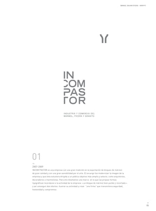 MANUEL GALDON STUDIO. IDENTITY




01
—
2007-2009
INCOM PASTOR es una empresa con una gran tradición en la exportación de bloques de mármol
de gran calidad y con una gran sensibilidad por el arte. El encargo fue modernizar la imagen de la
empresa y que ésta estuviera dirigida a un público objetivo más amplio y selecto, como arquitectos,
decoradores o marmolistas. Para ello diseñamos una marca en la que las propias formas
tipográficas recordaran a la actividad de la empresa —un bloque de mármol bien pulido y recortado—
y así conseguir dos efectos: ilustrar su actividad y crear “una firma” que transmitiera seguridad,
honestidad y compromiso.




                                                                                                                                 —
                                                                                                                                15
 