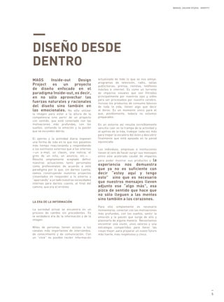 MANUEL GALDON STUDIO. IDENTITY




—
DISEÑO DESDE
DENTRO
MAGS     Inside-out     Design                actualizada de todo lo que se nos antoje:
                                              programas de televisión, radio, vallas
Project   es    un    proyecto                publicitarias, prensa, revistas, teléfonos
de diseño enfocado en el                      móviles e internet. Es como un torrente
paradigma Inside-out, es decir,               de impactos visuales que son filtrados
en no sólo aprovechar las                     principalmente por nuestros ojos y oídos
                                              para ser procesados por nuestro cerebro.
fuerzas naturales y racionales                Incluso los productos de consumo básicos
del diseño sino también en                    de toda la vida, tienen algo que decir
las emocionales. No sólo utilizar             al dorso. Es un momento único para el
la imagen para estar a la altura de la        que, posiblemente, todavía no estamos
competencia sino partir de un proyecto        preparados.
con sentido, que esté conectado con las
motivaciones más profundas, con los           En un entorno así resulta increíblemente
sueños, sintiendo la emoción y la pasión      sencillo caer en la trampa de la actividad y
que se esconden detrás.                       el ajetreo de la vida, trabajar cada vez más
                                              para trepar la escalera del éxito y descubrir
El ajetreo y la actividad diaria imponen      finalmente que está apoyada en la pared
una forma de vida en la que nos pasamos       equivocada.
más tiempo reaccionando y respondiendo
a los estímulos externos que a los internos   Los individuos, empresas e instituciones
—un e-mail, un claxon, una noticia, el        tienen el reto de hacer surgir sus mensajes
grito de un niño, un anuncio, etc.— .         entre este acelerado caudal de impactos
Resulta ampliamente aceptado definir          para poder mostrar sus productos y la
nuestras actuaciones tanto personales
como profesionales de acuerdo a este          experiencia nos demuestra
paradigma por lo que, sin darnos cuenta,      que ya no es suficiente con
vamos construyendo nuestros proyectos         decir “estoy aquí y tengo
cimentados en responder a lo externo y        esto” sino que es necesario
“aparcando” a un lado nuestras necesidades
internas para darnos cuenta, al final del     que nuestros mensajes lleven
camino, que era el erróneo.                   adjunto ese “algo más”, esa
                                              pizca de sentido que hace que
                                              no sólo lleguen a las mentes
                                              sino también a los corazones.
LA ERA DE LA INFORMACIÓN
                                              Para ello simplemente es necesario
La sociedad actual se encuentra en un         reinventarse, conectar con las motivaciones
proceso de cambio sin precedentes. Es         más profundas, con los sueños, sentir la
la verdadera era de la información y de la    emoción y la pasión que surge de ello y
imagen.                                       plasmarlo de alguna manera. Necesitamos
                                              encontrar una visión, unos valores y una
Miles de personas tienen acceso a los         estrategia compartidos para hacer las
canales más importantes de intercambio,       cosas mejor, para preparar un nuevo futuro
de conocimiento y de comunicación. Con        más fuerte, más respetuoso y cívico.
un “click” es posible recibir información




                                                                                                                               —
                                                                                                                               5
 