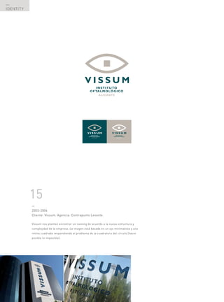 —
IDENTITY




           15
           —
           2003-2004
           Cliente: Vissum. Agencia: Contrapunto Levante.

           Vissum nos planteó encontrar un naming de acuerdo a la nueva estructura y
           complejidad de la empresa. La imagen está basada en un ojo minimalista y una
           retina cuadrada respondiendo al problema de la cuadratura del círculo (hacer
           posible lo imposible).




  —
  50
 