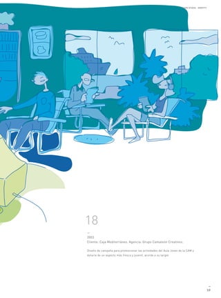 MANUEL GALDON STUDIO. IDENTITY




18
—
2003
Cliente: Caja Mediterráneo. Agencia: Grupo Camaleón Creativos.

Diseño de campaña para promocionar las actividades del Aula Joven de la CAM y
dotarla de un aspecto más fresco y juvenil, acorde a su target.




                                                                                                    —
                                                                                                   59
 