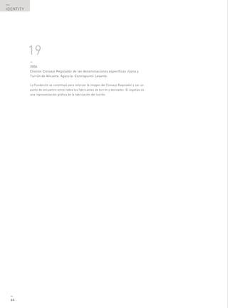 —
IDENTITY




           19
           —
           2004
           Cliente: Consejo Regulador de las denominaciones específicas Jijona y
           Turrón de Alicante. Agencia: Contrapunto Levante.

           La Fundación se constituyó para reforzar la imagen del Consejo Regulador y ser un
           punto de encuentro entre todos los fabricantes de turrón y derivados. El logotipo es
           una representación gráfica de la fabricación del turrón.




  —
  64
 