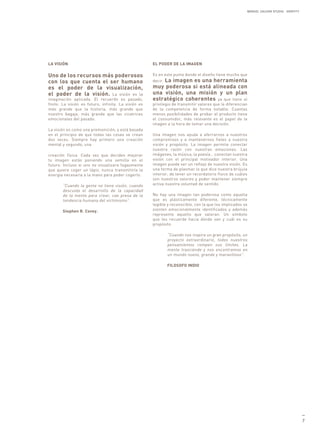 MANUEL GALDON STUDIO. IDENTITY




LA VISIÓN                                             EL PODER DE LA IMAGEN

Uno de los recursos más poderosos                     Es en este punto donde el diseño tiene mucho que
con los que cuenta el ser humano                      decir. La imagen es una herramienta
es el poder de la visualización,                      muy poderosa si está alineada con
el poder de la visión. La visión es la                una visión, una misión y un plan
imaginación aplicada. El recuerdo es pasado,          estratégico coherentes ya que tiene el
finito. La visión es futuro, infinita. La visión es   privilegio de transmitir valores que le diferencian
más grande que la historia, más grande que            de la competencia de forma notable. Cuantas
nuestro bagaje, más grande que las cicatrices         menos posibilidades de probar el producto tiene
emocionales del pasado.                               el consumidor, más relevante es el papel de la
                                                      imagen a la hora de tomar una decisión.
La visión es como una premonición, y está basada
en el principio de que todas las cosas se crean       Una imagen nos ayuda a aferrarnos a nuestros
dos veces. Siempre hay primero una creación           compromisos y a mantenernos fieles a nuestra
mental y segundo, una                                 visión y propósito. La imagen permite conectar
                                                      nuestra razón con nuestras emociones. Las
creación física. Cada vez que decides mejorar         imágenes, la música, la poesía… conectan nuestra
tu imagen estás poniendo una semilla en el            visión con el principal motivador interior. Una
futuro. Incluso si uno no visualizara fugazmente      imagen puede ser un reflejo de nuestra visión. Es
que quiere coger un lápiz, nunca transmitiría la      una forma de plasmar lo que dice nuestra brújula
energía necesaria a la mano para poder cogerlo.       interior, de tener un recordatorio físico de cuáles
                                                      son nuestros valores y poder mantener siempre
       “Cuando la gente no tiene visión, cuando       activa nuestra voluntad de sentido.
       descuida el desarrollo de la capacidad
       de la mente para crear, cae presa de la        No hay una imagen tan poderosa como aquella
       tendencia humana del victimismo”.              que es plásticamente diferente, técnicamente
                                                      legible y reconocible, con la que los implicados se
       Stephen R. Covey.                              sienten emocionalmente identificados y además
                                                      represente aquello que valoran. Un símbolo
                                                      que les recuerde hacia dónde van y cuál es su
                                                      propósito.

                                                             “Cuando nos inspira un gran propósito, un
                                                             proyecto extraordinario, todos nuestros
                                                             pensamientos rompen sus límites. La
                                                             mente trasciende y nos encontramos en
                                                             un mundo nuevo, grande y maravilloso”.

                                                             FILOSOFO INDIO




                                                                                                                                          —
                                                                                                                                          7
 