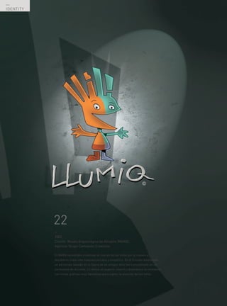 —
IDENTITY




           22
           —
           2002
           Cliente: Museo Arqueológico de Alicante (MARQ).
           Agencia: Grupo Camaleón Creativos.

           El MARQ necesitaba incentivar el interés de los niños por el museo y
           decidieron crear una mascota cercana y simpática. En el Estudio diseñamos
           un personaje basado en la figura de un antiguo dios íbero encontrado en un
           yacimiento de Alicante. Le dimos un aspecto infantil y diseñamos un ambiente
           con líneas gráficas muy llamativas para captar la atención de los niños.




  —
  72
 