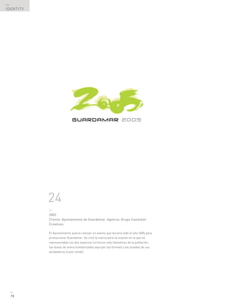 —
IDENTITY




           24
           —
           2002
           Cliente: Ayuntamiento de Guardamar. Agencia: Grupo Camaleón
           Creativos.

           El Ayuntamiento quería realizar un evento que duraría todo el año 2005 para
           promocionar Guardamar. Se creó la marca para la ocasión en la que se
           representaban los dos aspectos turísticos más llamativos de la población,
           las dunas de arena (simbolizadas aquí por las formas) y las pinadas de sus
           alrededores (color verde).




  —
  78
 