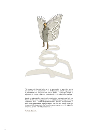 “Y  aunque al final del año te de la sensación de que éste se ha
    desvanecido en el “sinsentido”, y el día 2 de enero del año siguiente no
    te encuentras con otra cosa que “con lo mismo”. Espero que tengas la
    sabiduría de ver las cosas con comprensión y con creatividad positiva.

    Quizás te sea más fácil si utilizas la imaginación, si visualizas el año que
    ha concluido, como una página más en la biblioteca de tu experiencia y
    cómo ésta, pasa a formar parte de una obra maestra incomparable, la
    obra general de tu vida, las alas con las que este año podrás hacer las
    cosas más fáciles y mejor. Y si por alguna oscura razón, no te lo puedes
    imaginar, quizás este dibujo te ayude.”.

    Manuel Galdón.




—
8
 