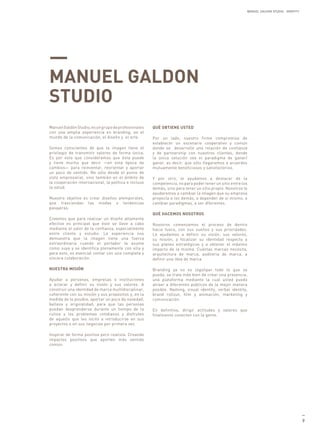 MANUEL GALDON STUDIO. IDENTITY




—
MANUEL GALDON
STUDIO
Manuel Galdón Studio, es un grupo de profesionales    QUÉ OBTIENE USTED
con una amplia experiencia en branding, en el
mundo de la comunicación, el diseño y el arte.        Por un lado, nuestro firme compromiso de
                                                      establecer un escenario cooperativo y común
Somos conscientes de que la imagen tiene el           donde se desarrolle una relación de confianza
privilegio de transmitir valores de forma única.      y de partnership con nuestros clientes, donde
Es por esto que consideramos que ésta puede           la única solución sea el paradigma de ganar/
y tiene mucho que decir —en esta época de             ganar, es decir, que sólo llegaremos a acuerdos
cambios— para reinventar, reorientar y aportar        mutuamente beneficiosos y satisfactorios.
un poco de sentido. No sólo desde el punto de
vista empresarial, sino también en el ámbito de       Y por otro, le ayudamos a destacar de la
la cooperación internacional, la política e incluso   competencia, no para poder tener un sitio entre los
la salud.                                             demás, sino para tener un sitio propio. Nosotros le
                                                      ayudaremos a cambiar la imagen que su empresa
Nuestro objetivo es crear diseños atemporales,        proyecta a los demás, a depender de si mismo, a
que trasciendan las modas o tendencias                cambiar paradigmas, a ser diferentes.
pasajeras.
                                                      QUÉ HACEMOS NOSOTROS
Creemos que para realizar un diseño altamente
efectivo es principal que éste se lleve a cabo        Nosotros comenzamos el proceso de dentro
mediante el valor de la confianza, especialmente      hacia fuera, con sus sueños y sus prioridades.
entre cliente y estudio. La experiencia nos           Le ayudamos a definir su visión, sus valores,
demuestra que la imagen tiene una fuerza              su misión, a focalizar su identidad respecto a
extraordinaria cuando el portador la asume            sus planes estratégicos y a obtener el máximo
como suya y se identifica plenamente con ella y       impacto de la misma. Cuántas marcas necesita,
para esto, es esencial contar con una completa y      arquitectura de marca, auditoria de marca, a
sincera colaboración.                                 definir una idea de marca.

NUESTRA MISIÓN                                        Branding ya no es logotipar todo lo que se
                                                      pueda, se trata más bien de crear una presencia,
Ayudar a personas, empresas e instituciones           una plataforma mediante la cual usted pueda
a aclarar y definir su visión y sus valores. A        atraer a diferentes públicos de la mejor manera
construir una identidad de marca multidisciplinar,    posible. Naming, visual identity, verbal identity,
coherente con su misión y sus propósitos y, en la     brand rollout, film y animación, marketing y
medida de lo posible, aportar un poco de novedad,     comunicación.
belleza y originalidad, para que las personas
puedan desprenderse durante un tiempo de la           En definitiva, dirigir actitudes y valores que
rutina y los problemas cotidianos y disfruten         finalmente conecten con la gente.
de aquello que les incitó a introducirse en sus
proyectos o en sus negocios por primera vez.

Inspirar de forma positiva pero realista. Creando
impactos positivos que aporten más sentido
común.




                                                                                                                                         —
                                                                                                                                         9
 