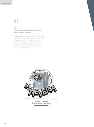 —
IDENTITY




           31
           —
           2002
           Cliente: Ayuntamiento de Alicante. Agencia:
           Grupo Camaleón Creativos.

           Campaña dirigida a los jóvenes en la que se pretendía
           educar sobre la salud y evitar que ésta se deteriorara
           con el paso del tiempo a causa de las influencias
           sociales externas al individuo. Para ello se creó
           una imagen divertida, juvenil y fresca en la que se
           ilustraban varios personajes que representaban los
           diferentes perfiles infantiles.




  —
  98
 
