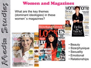 Women and Magazines
What are the key themes
(dominant ideologies) in these
women s magazines?




                                 •  Beauty
                                 •  Size/physique
                                 •  Sexuality
                                 •  Emotional
                                 •  Relationships
 