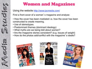 Women and Magazines
Using the website http://www.ipcmedia.com/
Find a front cover of a woman s magazine and analyse:
•  How the cover has been mediated i.e. how the cover has been
constructed to create meaning.
•  Use of stereotypes.
•  Predominant themes (dominant ideology)
•  What myths are we being told about women?
•  Are the magazine stories consistent? (e.g. Issues of weight)
•  How do the photos add/conflict with the magazine s ideals?
 