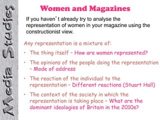 Women and Magazines
 If you haven t already try to analyse the
 representation of women in your magazine using the
 constructionist view.

Any representation is a mixture of:
•  The thing itself – How are women represented?
•  The opinions of the people doing the representation
   – Mode of address
•  The reaction of the individual to the
   representation – Different reactions (Stuart Hall)
•  The context of the society in which the
   representation is taking place – What are the
   dominant ideologies of Britain in the 2010s?
 
