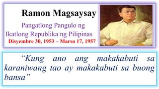 Ramon Magsaysay 
Pangatlong Pangulo ng 
Ikatlong Republika ng Pilipinas 
Disyembre 30, 1953 – Marso 17, 1957 
“Kung ano ang makakabuti sa 
karaniwang tao ay makakabuti sa buong 
bansa” 
 