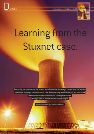 D    OSSIER                                                Article published in Mag-Securs No. 29




        Learning from the
          Stuxnet case.


        Everything has been said on the Stuxnet worm? Not quite. Someday a “James Bond” or “Mission
         impossible” film might be based on this case. Should we stop here? Clearly not, such an attack
                           asks numerous questions and must challenge certitudes.
                               We might have to rethink our security paradigms.

                                    Report compiled by Dominique Ciupa.




24            n°29
 
